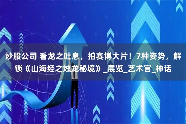 炒股公司 看龙之吐息，拍赛博大片！7种姿势，解锁《山海经之烛龙秘境》_展览_艺术宫_神话