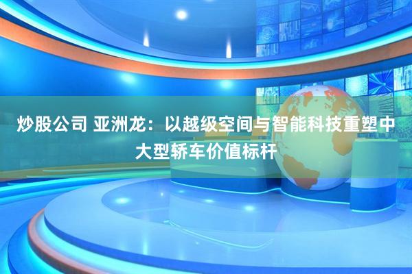 炒股公司 亚洲龙：以越级空间与智能科技重塑中大型轿车价值标杆