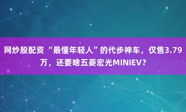 网炒股配资 “最懂年轻人”的代步神车，仅售3.79万，还要啥五菱宏光MINIEV？
