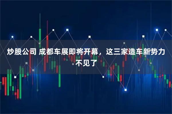 炒股公司 成都车展即将开幕，这三家造车新势力不见了