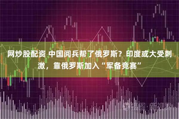 网炒股配资 中国阅兵帮了俄罗斯？印度或大受刺激，靠俄罗斯加入“军备竞赛”