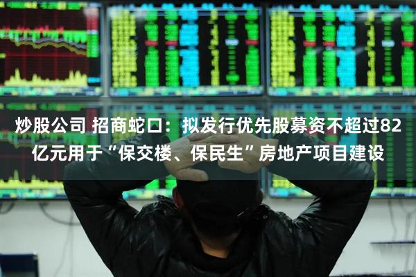 炒股公司 招商蛇口：拟发行优先股募资不超过82亿元用于“保交楼、保民生”房地产项目建设