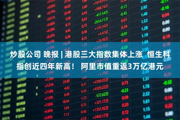 炒股公司 晚报 | 港股三大指数集体上涨  恒生科指创近四年新高！ 阿里市值重返3万亿港元