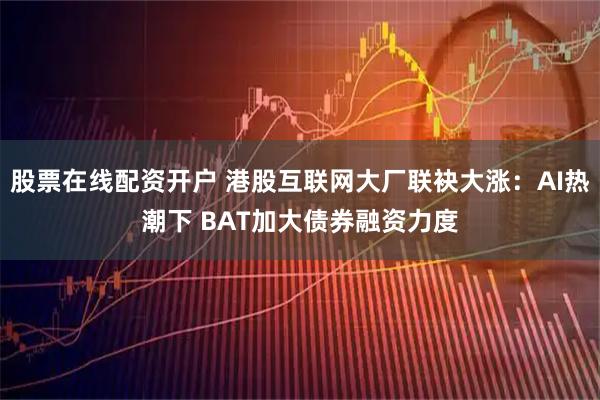 股票在线配资开户 港股互联网大厂联袂大涨：AI热潮下 BAT加大债券融资力度