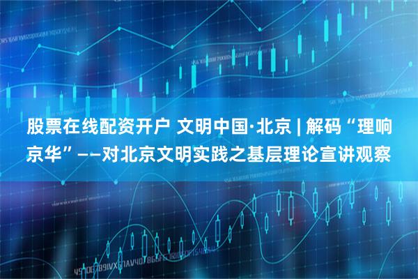 股票在线配资开户 文明中国·北京 | 解码“理响京华”——对北京文明实践之基层理论宣讲观察