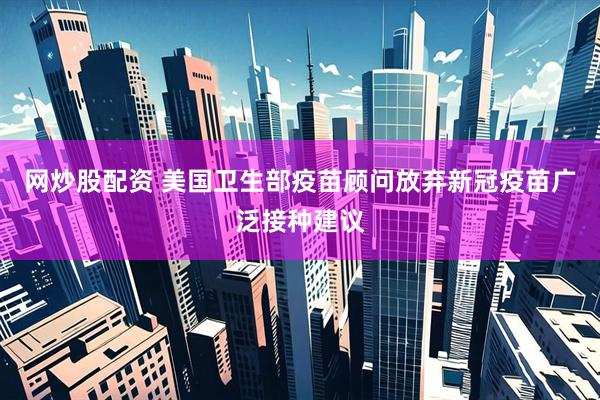 网炒股配资 美国卫生部疫苗顾问放弃新冠疫苗广泛接种建议