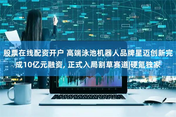 股票在线配资开户 高端泳池机器人品牌星迈创新完成10亿元融资, 正式入局割草赛道|硬氪独家
