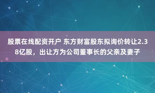 股票在线配资开户 东方财富股东拟询价转让2.38亿股，出让方为公司董事长的父亲及妻子