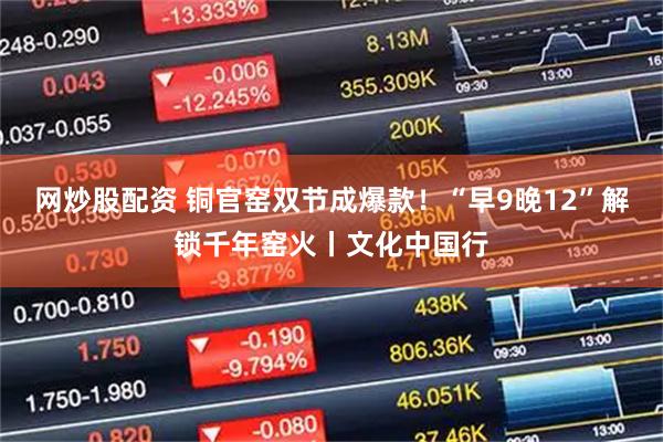 网炒股配资 铜官窑双节成爆款！“早9晚12”解锁千年窑火丨文化中国行