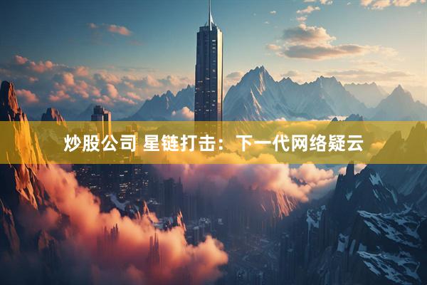 炒股公司 星链打击：下一代网络疑云