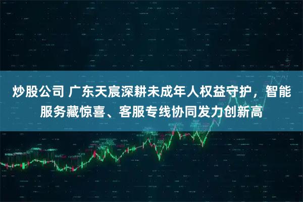 炒股公司 广东天宸深耕未成年人权益守护，智能服务藏惊喜、客服专线协同发力创新高