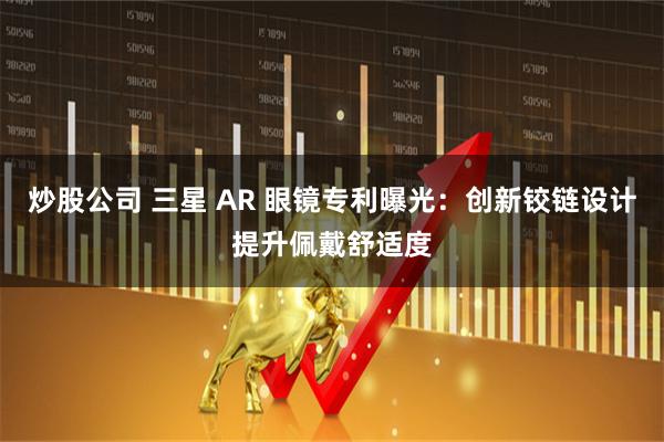 炒股公司 三星 AR 眼镜专利曝光：创新铰链设计提升佩戴舒适度