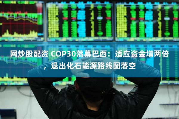 网炒股配资 COP30落幕巴西：适应资金增两倍，退出化石能源路线图落空