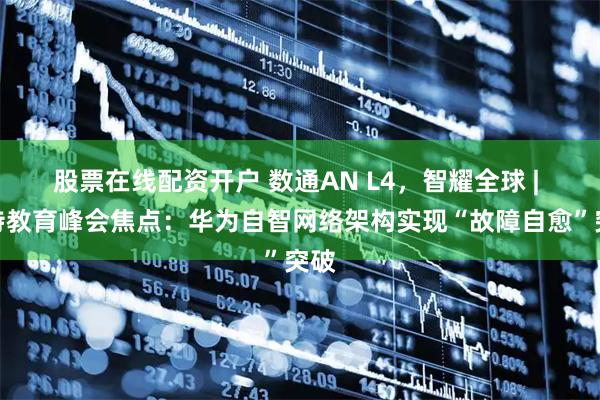 股票在线配资开户 数通AN L4，智耀全球 | 沙特教育峰会焦点：华为自智网络架构实现“故障自愈”突破