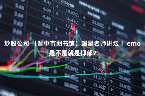 炒股公司 【晋中市图书馆】超星名师讲坛丨 emo是不是就是抑郁？