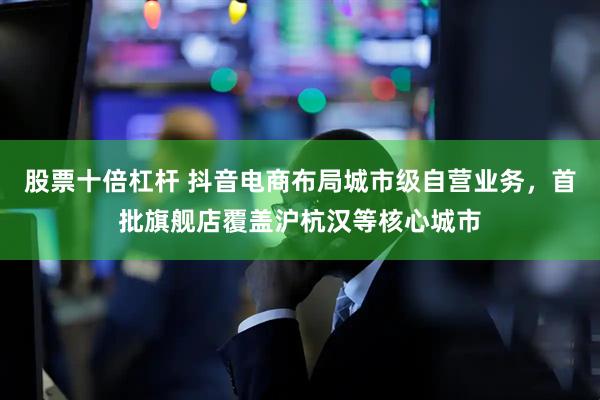 股票十倍杠杆 抖音电商布局城市级自营业务，首批旗舰店覆盖沪杭汉等核心城市