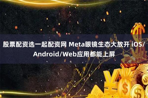 股票配资选一起配资网 Meta眼镜生态大放开 iOS/Android/Web应用都能上屏