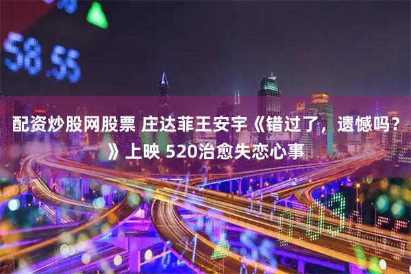 配资炒股网股票 庄达菲王安宇《错过了，遗憾吗？》上映 520治愈失恋心事