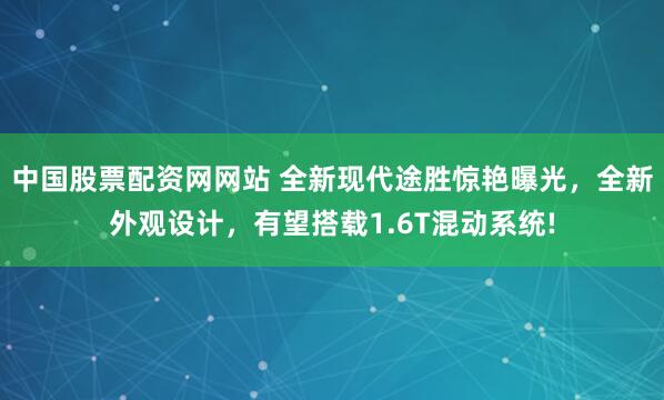 中国股票配资网网站 全新现代途胜惊艳曝光，全新外观设计，有望搭载1.6T混动系统!